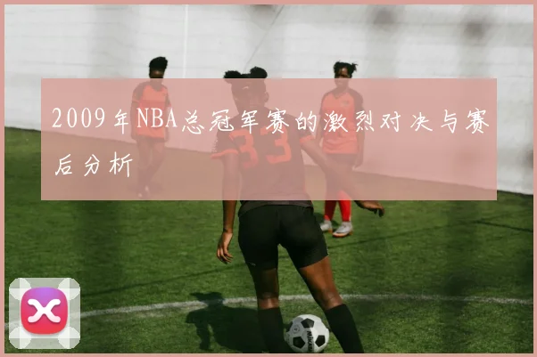 2009年NBA总冠军赛的激烈对决与赛后分析