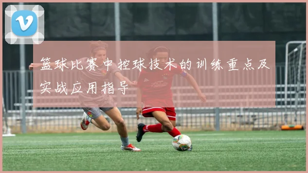 篮球比赛中控球技术的训练重点及实战应用指导