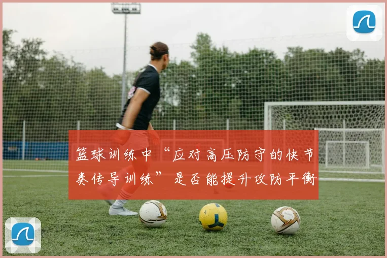 篮球训练中“应对高压防守的快节奏传导训练”是否能提升攻防平衡度