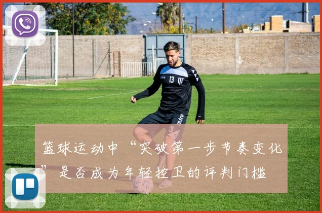 篮球运动中“突破第一步节奏变化”是否成为年轻控卫的评判门槛